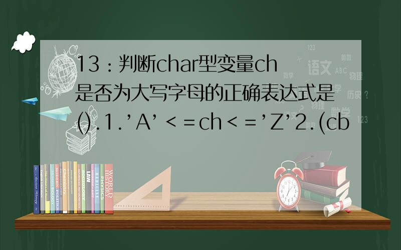 13：判断char型变量ch是否为大写字母的正确表达式是().1.’A’＜＝ch＜＝’Z’2.(cb