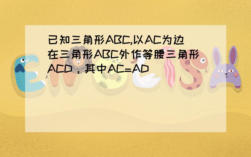 已知三角形ABC,以AC为边在三角形ABC外作等腰三角形ACD，其中AC=AD