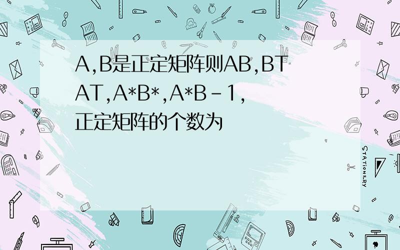 A,B是正定矩阵则AB,BTAT,A*B*,A*B-1，正定矩阵的个数为