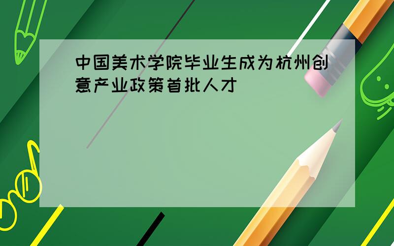中国美术学院毕业生成为杭州创意产业政策首批人才