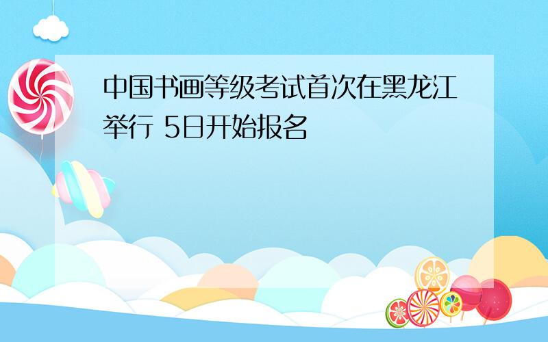 中国书画等级考试首次在黑龙江举行 5日开始报名