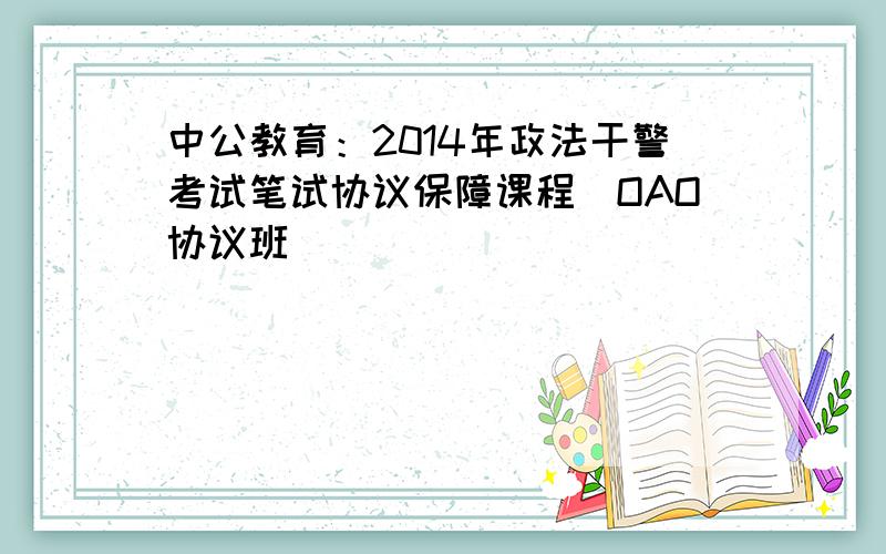 中公教育：2014年政法干警考试笔试协议保障课程（OAO协议班）