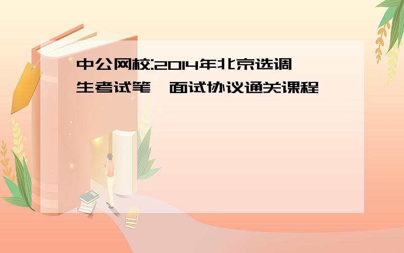 中公网校:2014年北京选调生考试笔、面试协议通关课程
