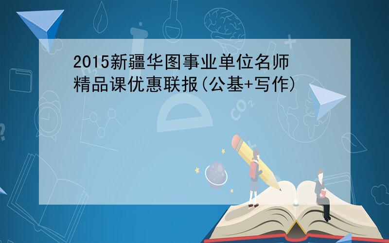2015新疆华图事业单位名师精品课优惠联报(公基+写作)