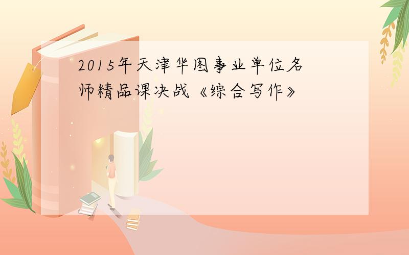 2015年天津华图事业单位名师精品课决战《综合写作》