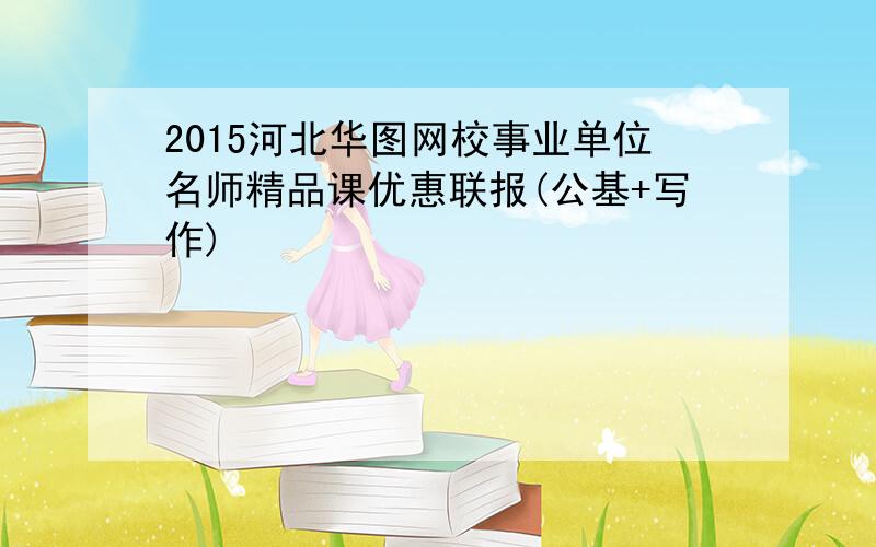 2015河北华图网校事业单位名师精品课优惠联报(公基+写作)