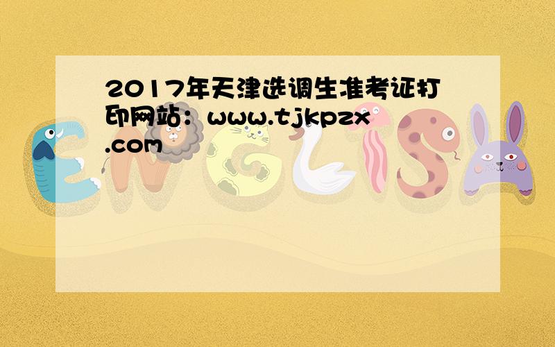 2017年天津选调生准考证打印网站：www.tjkpzx.com