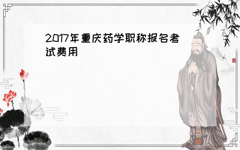 2017年重庆药学职称报名考试费用