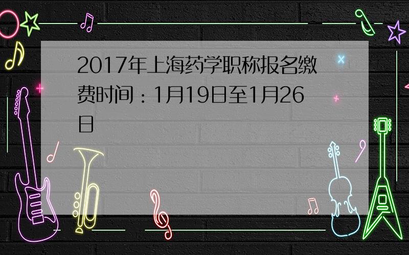 2017年上海药学职称报名缴费时间：1月19日至1月26日