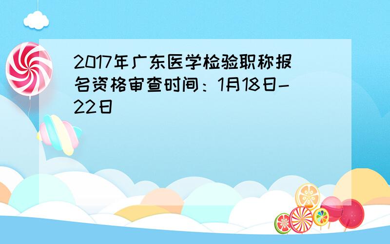 2017年广东医学检验职称报名资格审查时间：1月18日-22日