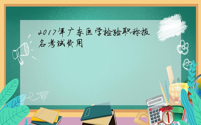2017年广东医学检验职称报名考试费用