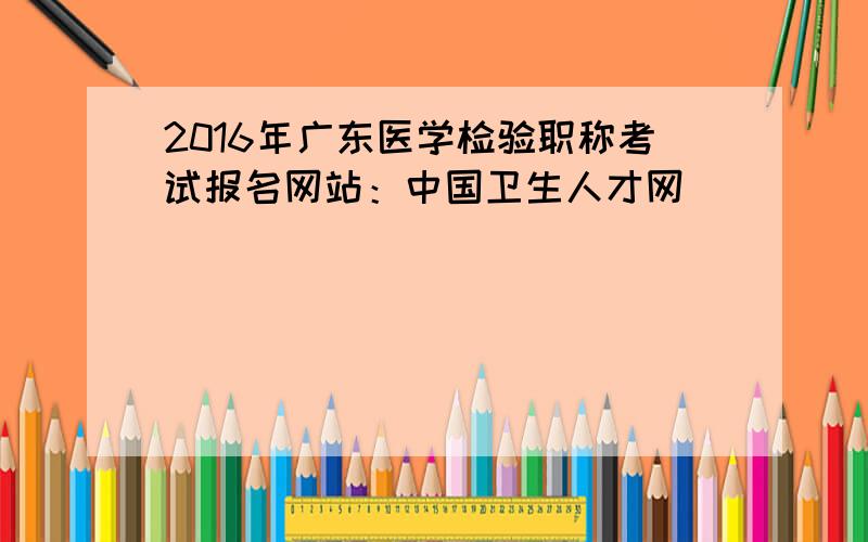 2016年广东医学检验职称考试报名网站：中国卫生人才网