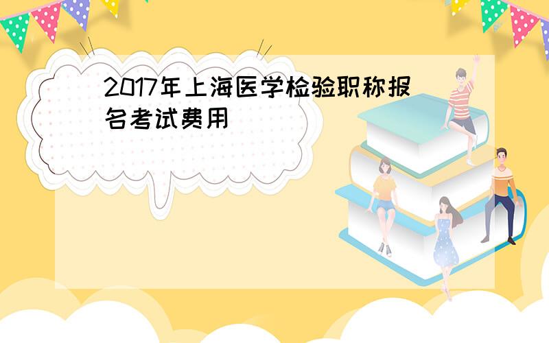 2017年上海医学检验职称报名考试费用