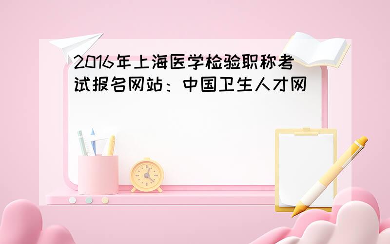 2016年上海医学检验职称考试报名网站：中国卫生人才网
