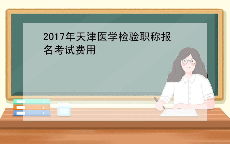 2017年天津医学检验职称报名考试费用