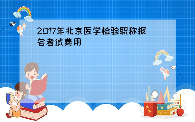 2017年北京医学检验职称报名考试费用
