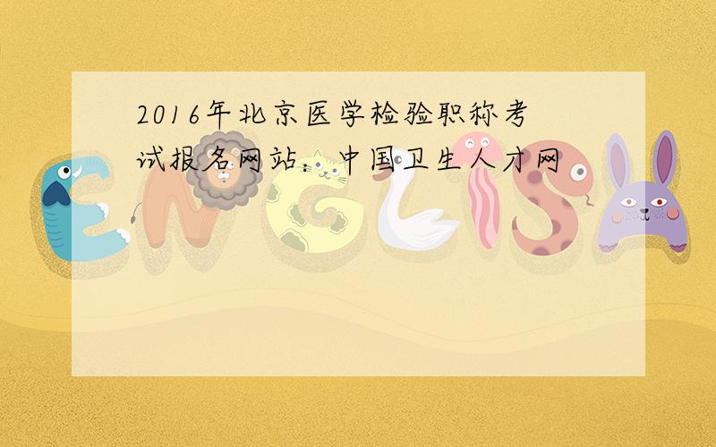 2016年北京医学检验职称考试报名网站：中国卫生人才网