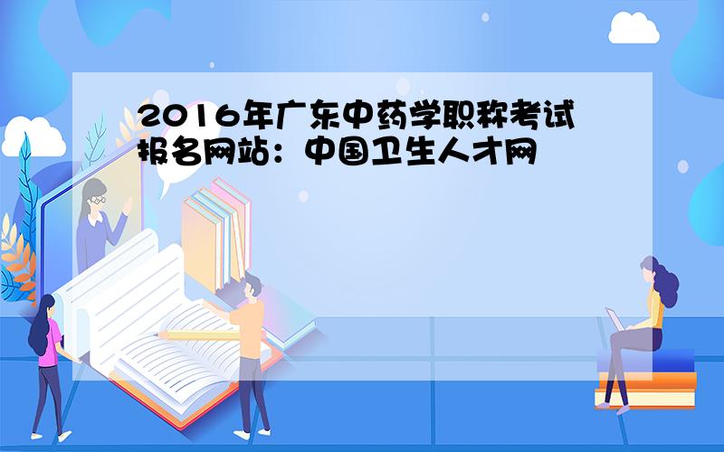 2016年广东中药学职称考试报名网站：中国卫生人才网