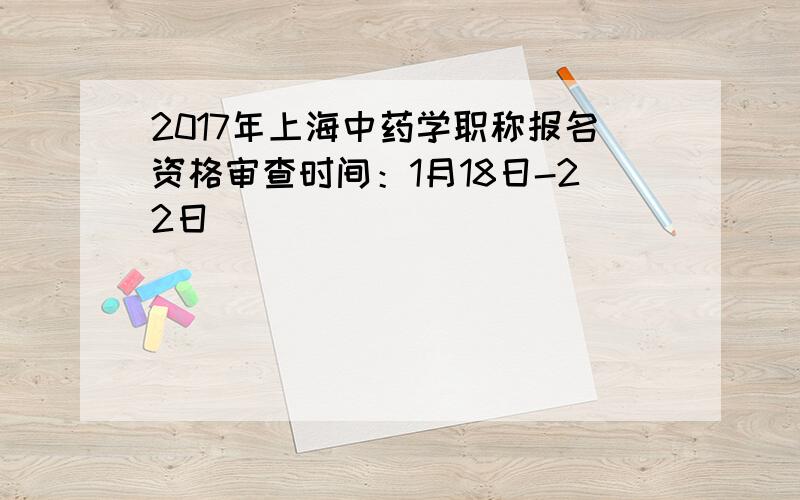 2017年上海中药学职称报名资格审查时间：1月18日-22日