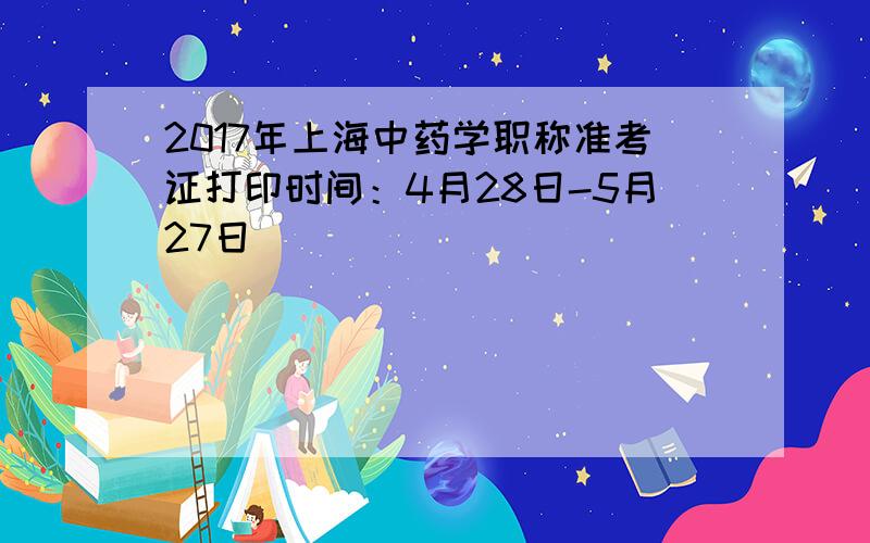 2017年上海中药学职称准考证打印时间：4月28日-5月27日