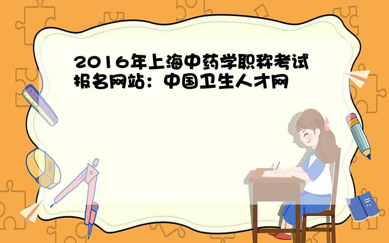 2016年上海中药学职称考试报名网站：中国卫生人才网