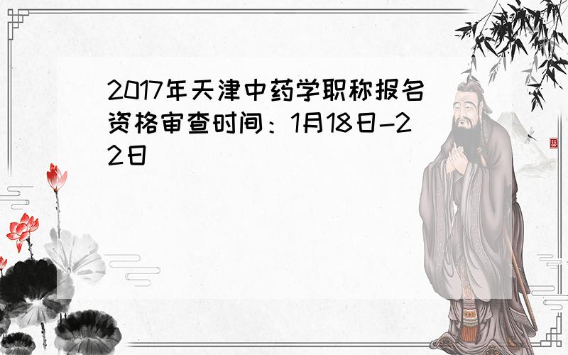 2017年天津中药学职称报名资格审查时间：1月18日-22日