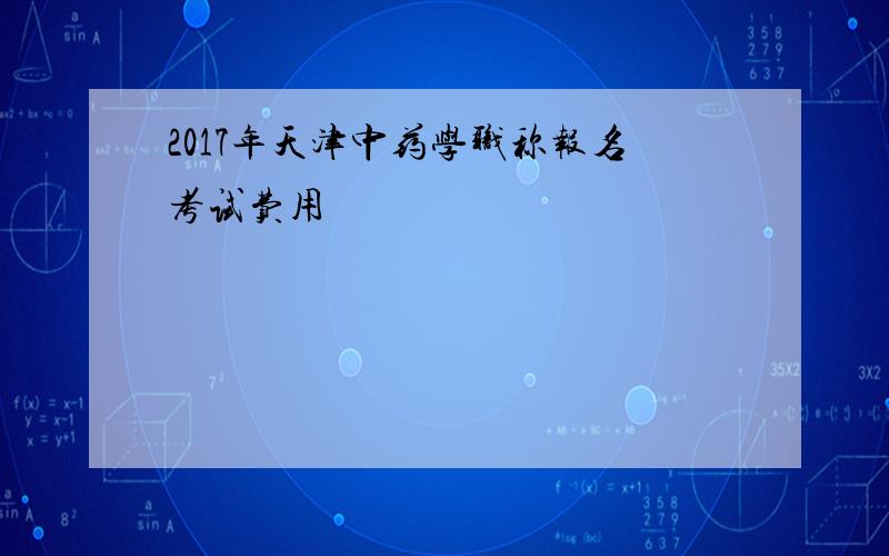 2017年天津中药学职称报名考试费用