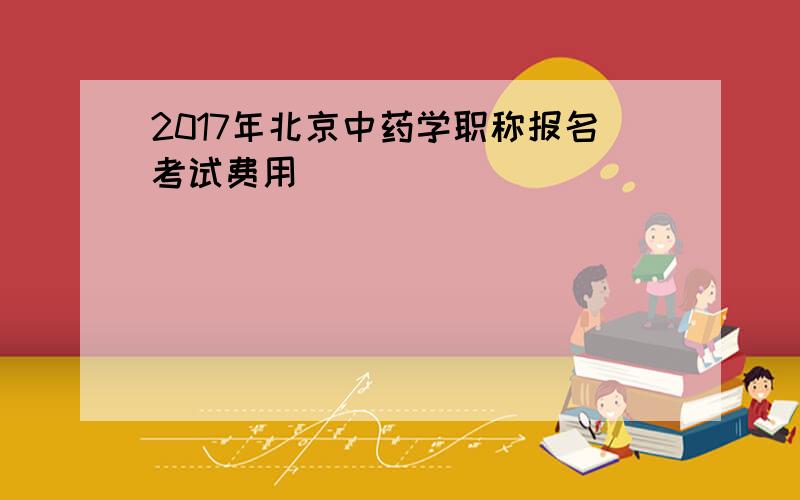 2017年北京中药学职称报名考试费用