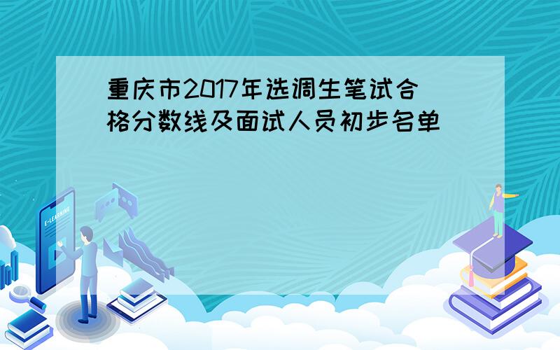 重庆市2017年选调生笔试合格分数线及面试人员初步名单