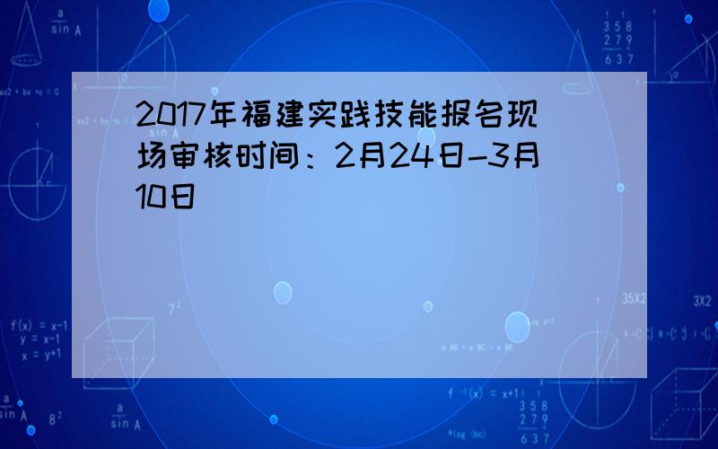 2017年福建实践技能报名现场审核时间：2月24日-3月10日