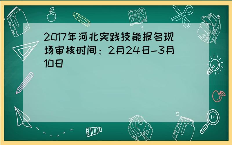 2017年河北实践技能报名现场审核时间：2月24日-3月10日