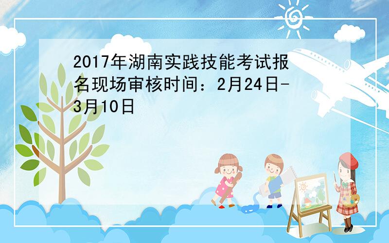 2017年湖南实践技能考试报名现场审核时间：2月24日-3月10日