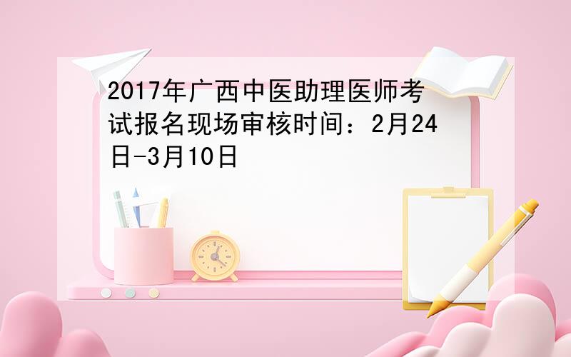 2017年广西中医助理医师考试报名现场审核时间：2月24日-3月10日