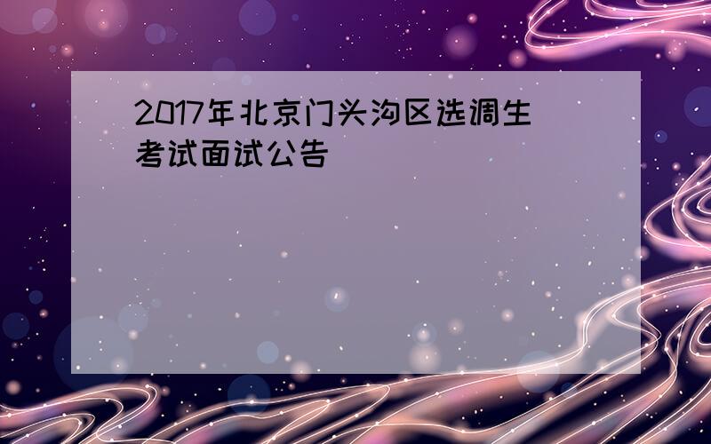 2017年北京门头沟区选调生考试面试公告