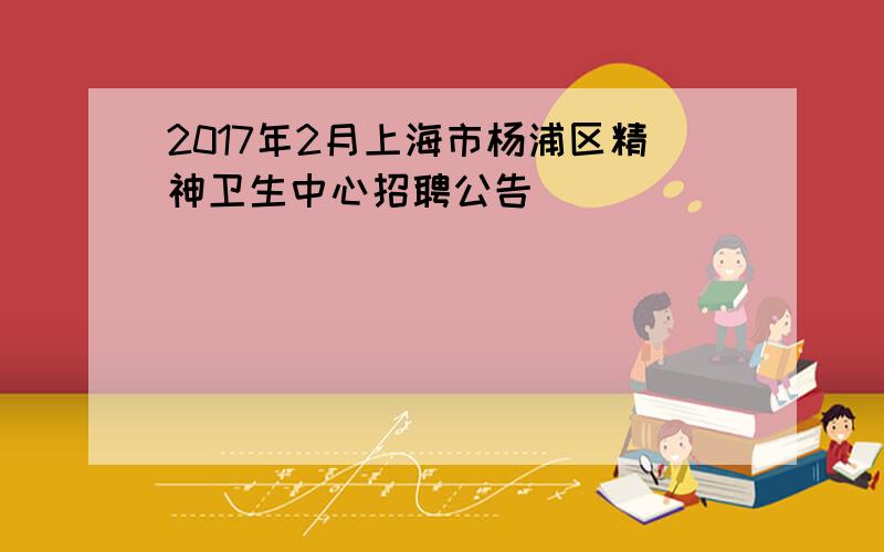 2017年2月上海市杨浦区精神卫生中心招聘公告