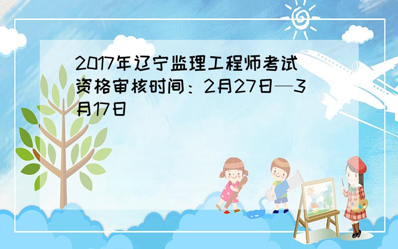2017年辽宁监理工程师考试资格审核时间：2月27日—3月17日