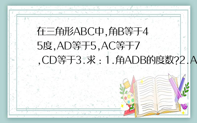 在三角形ABC中,角B等于45度,AD等于5,AC等于7,CD等于3.求：1.角ADB的度数?2.AB的长度?我错了,等级太低不能传图片.自己画一下图.