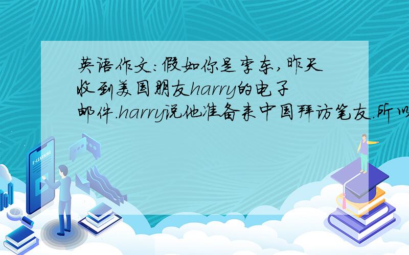 英语作文：假如你是李东,昨天收到美国朋友harry的电子邮件.harry说他准备来中国拜访笔友.所以想了解在