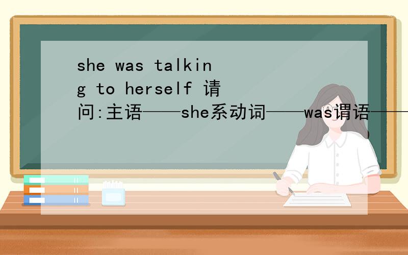 she was talking to herself 请问:主语——she系动词——was谓语——talking to宾语——herself