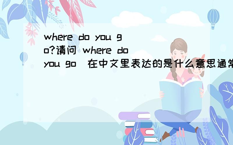 where do you go?请问 where do you go  在中文里表达的是什么意思通常中文里 有 3种情况你去了那里?  where did you go?  你（等会）要去那里? where will you go?你这是去那里（问的人正在走着） where are you