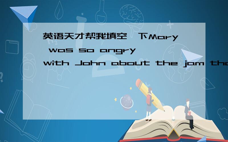 英语天才帮我填空一下Mary was so angry with John about the jam that she went to stay with her mother in a ____________ part of the country.She could not understand why John had thought it was ____________ and had thrown it away.“Why couldn