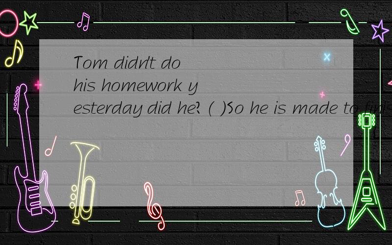 Tom didn't do his homework yesterday did he?（ ）So he is made to finish it before class is overtoday.A yes,he did B No he didn't