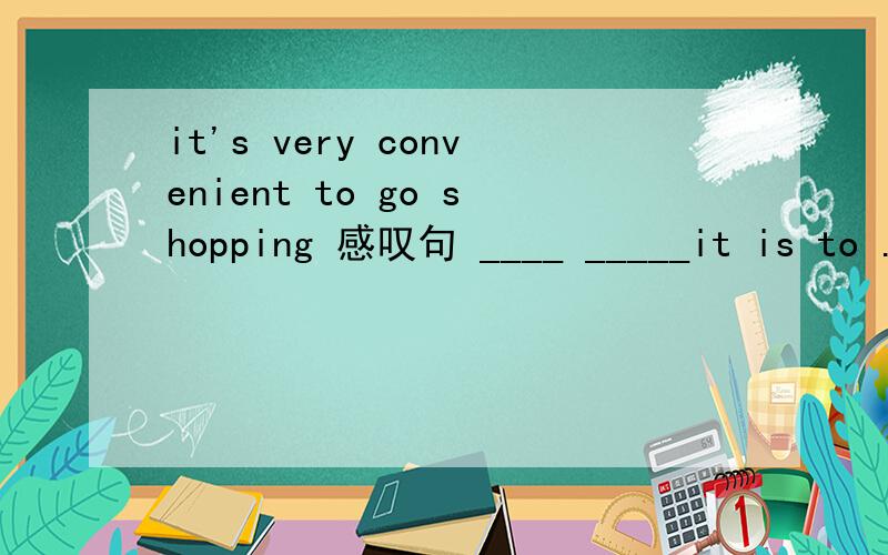it's very convenient to go shopping 感叹句 ____ _____it is to .