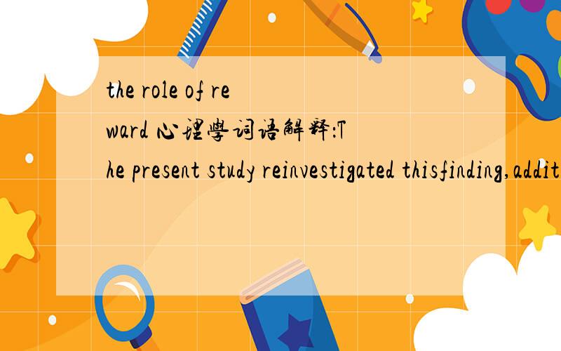 the role of reward 心理学词语解释：The present study reinvestigated thisfinding,additionally examining the role of reward framing (i.e.,gain vs.non-gain) as well as that of expected competence information and self-determination非心理学专