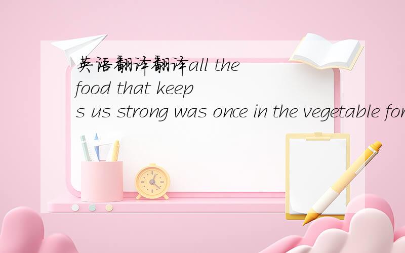 英语翻译翻译all the food that keeps us strong was once in the vegetable form
