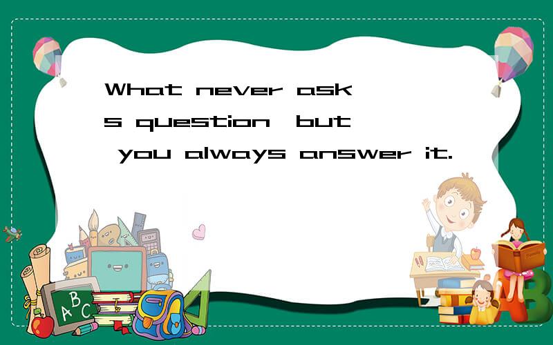 What never asks question,but you always answer it.