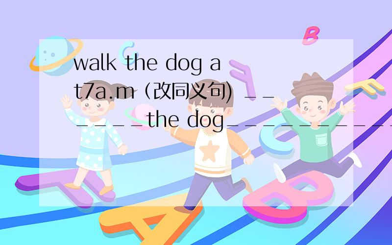 walk the dog at7a.m（改同义句) ______the dog_______________    _______at 7a.m.