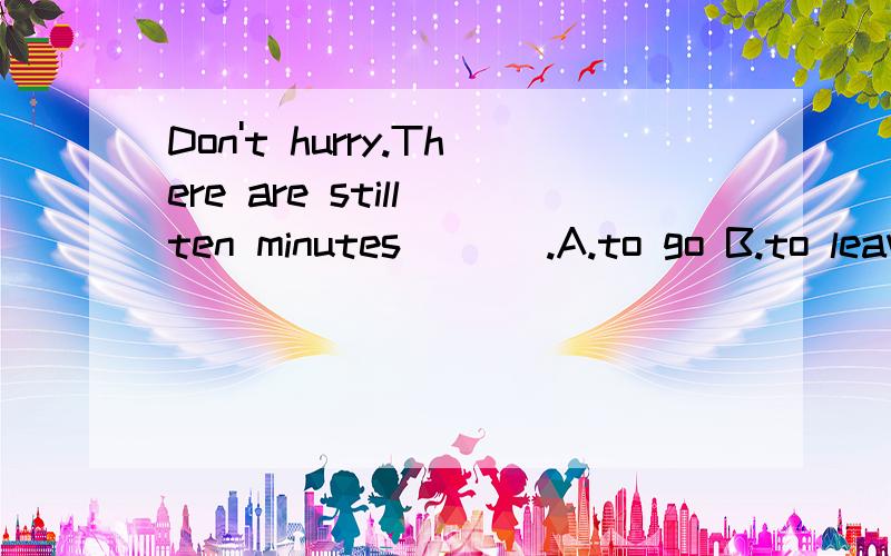 Don't hurry.There are still ten minutes ___.A.to go B.to leave C.leaving D.to remain