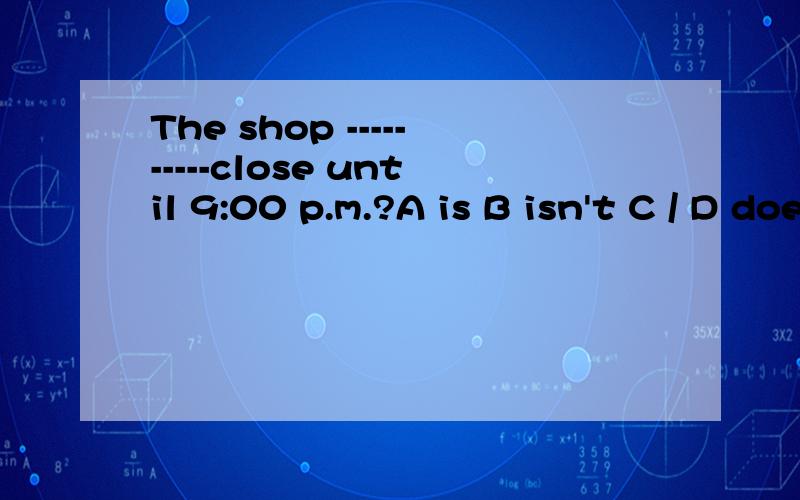 The shop ----------close until 9:00 p.m.?A is B isn't C / D doesn't
