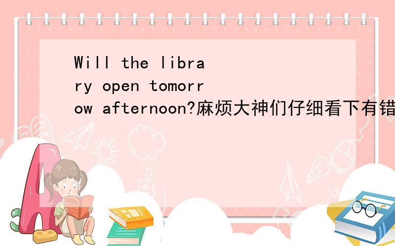 Will the library open tomorrow afternoon?麻烦大神们仔细看下有错吗?